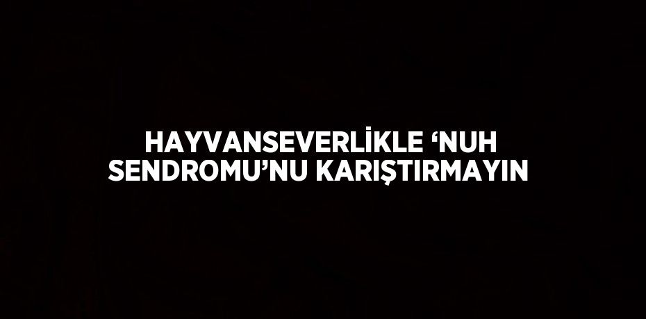 HAYVANSEVERLİKLE ‘NUH SENDROMU’NU KARIŞTIRMAYIN