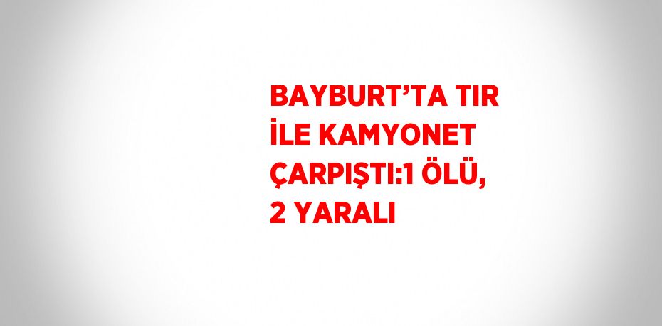 BAYBURT’TA TIR İLE KAMYONET ÇARPIŞTI:1 ÖLÜ, 2 YARALI