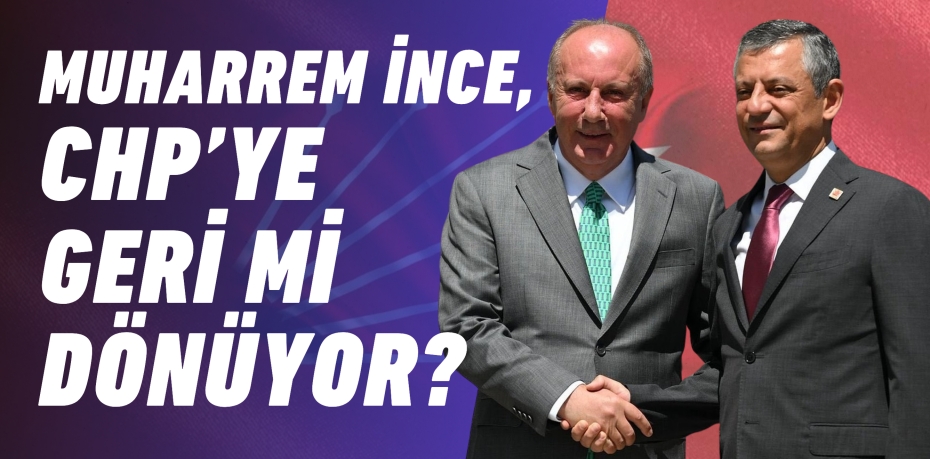 MUHARREM İNCE, CHP’YE GERİ Mİ DÖNÜYOR?
