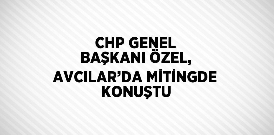 CHP GENEL BAŞKANI ÖZEL, AVCILAR’DA MİTİNGDE KONUŞTU