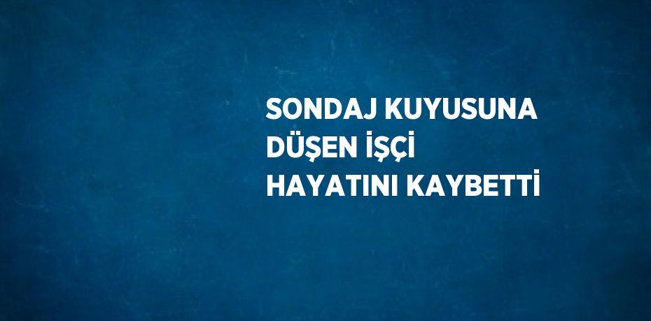 SONDAJ KUYUSUNA DÜŞEN İŞÇİ HAYATINI KAYBETTİ