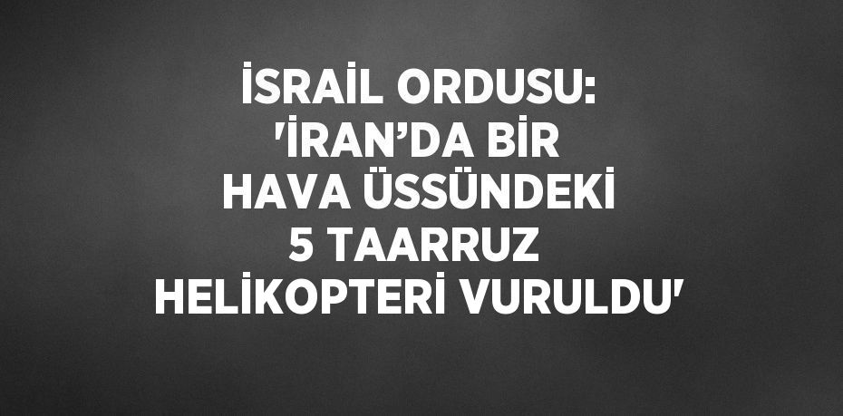 İSRAİL ORDUSU: 'İRAN’DA BİR HAVA ÜSSÜNDEKİ 5 TAARRUZ HELİKOPTERİ VURULDU'
