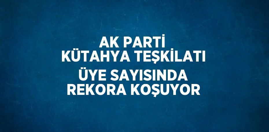 AK PARTİ KÜTAHYA TEŞKİLATI ÜYE SAYISINDA REKORA KOŞUYOR