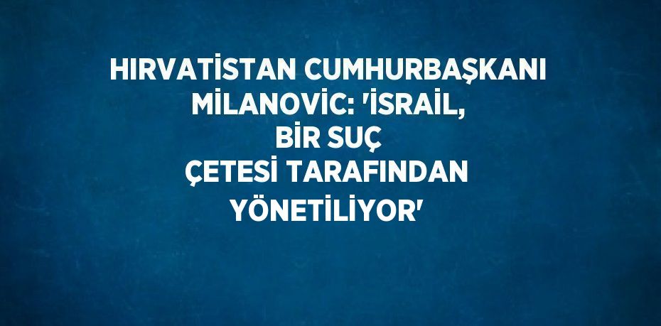 HIRVATİSTAN CUMHURBAŞKANI MİLANOVİC: 'İSRAİL, BİR SUÇ ÇETESİ TARAFINDAN YÖNETİLİYOR'