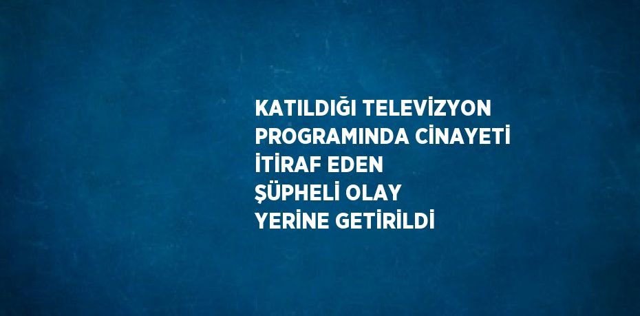 KATILDIĞI TELEVİZYON PROGRAMINDA CİNAYETİ İTİRAF EDEN ŞÜPHELİ OLAY YERİNE GETİRİLDİ