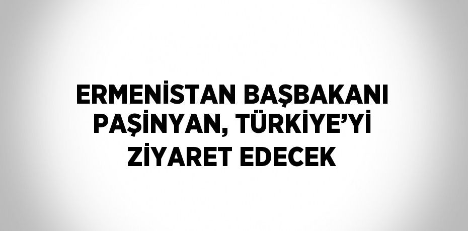 ERMENİSTAN BAŞBAKANI PAŞİNYAN, TÜRKİYE’Yİ ZİYARET EDECEK