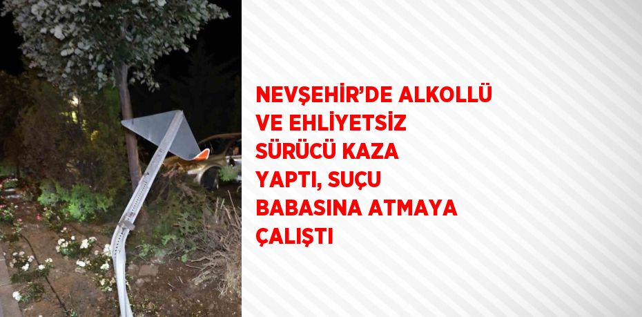 NEVŞEHİR’DE ALKOLLÜ VE EHLİYETSİZ SÜRÜCÜ KAZA YAPTI, SUÇU BABASINA ATMAYA ÇALIŞTI