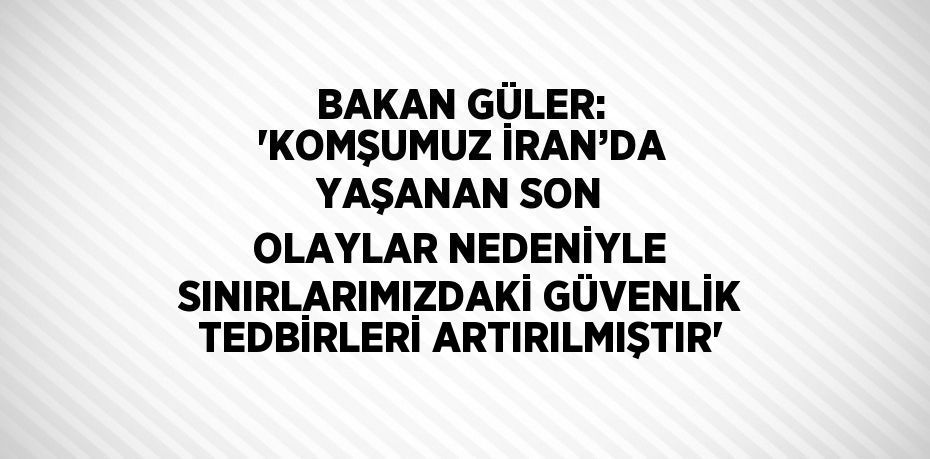 BAKAN GÜLER: 'KOMŞUMUZ İRAN’DA YAŞANAN SON OLAYLAR NEDENİYLE SINIRLARIMIZDAKİ GÜVENLİK TEDBİRLERİ ARTIRILMIŞTIR'