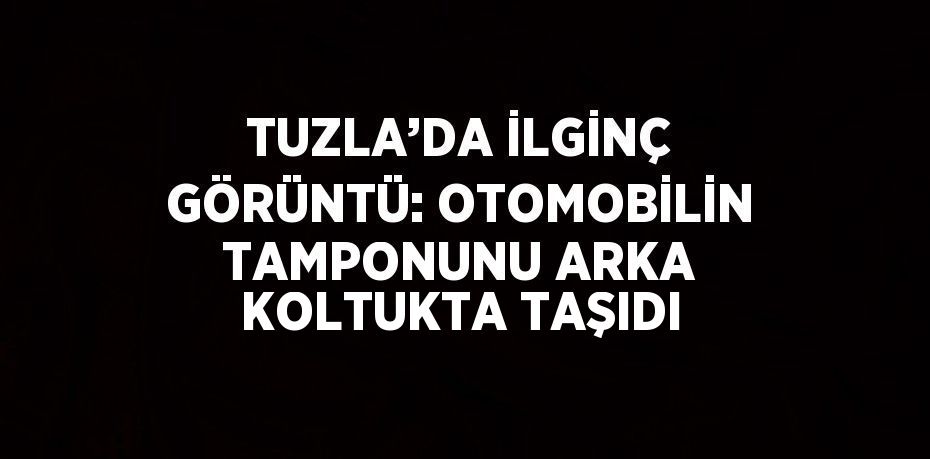 TUZLA’DA İLGİNÇ GÖRÜNTÜ: OTOMOBİLİN TAMPONUNU ARKA KOLTUKTA TAŞIDI