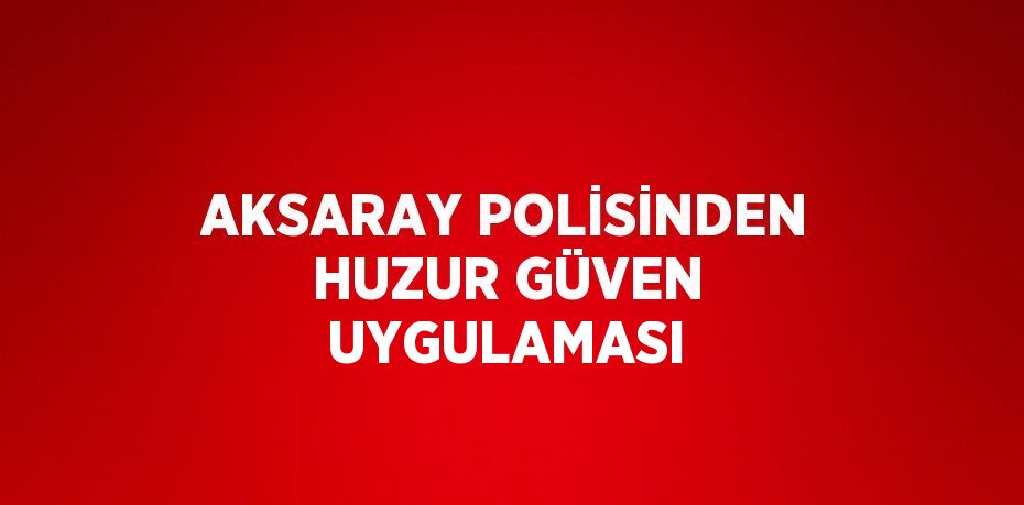 AKSARAY POLİSİNDEN HUZUR GÜVEN UYGULAMASI