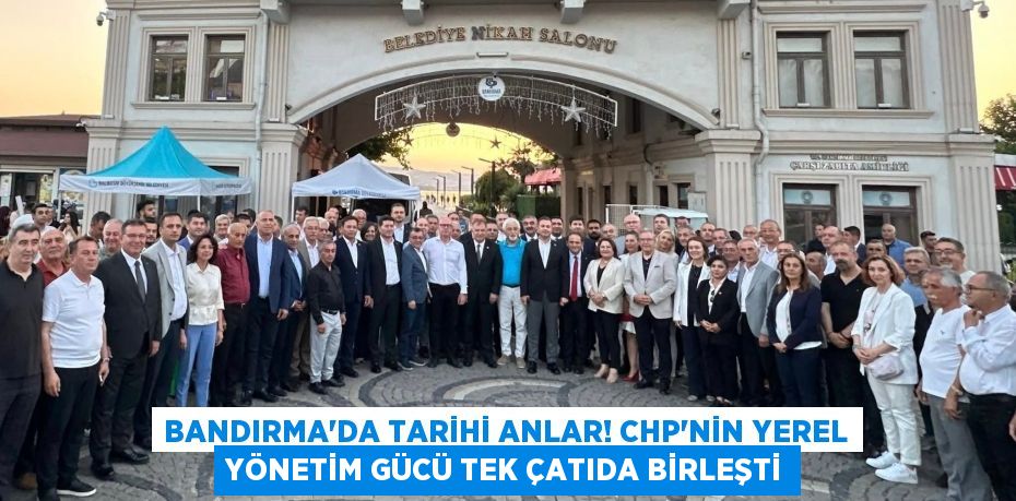 Bandırma'da Tarihi Anlar! CHP'nin Yerel Yönetim Gücü Tek Çatıda Birleşti