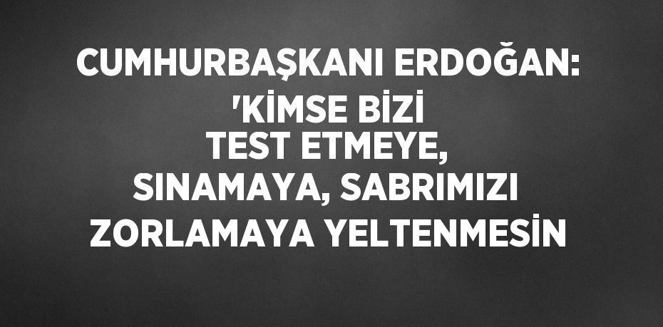 CUMHURBAŞKANI ERDOĞAN: 'KİMSE BİZİ TEST ETMEYE, SINAMAYA, SABRIMIZI ZORLAMAYA YELTENMESİN