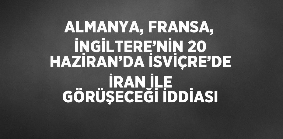ALMANYA, FRANSA, İNGİLTERE’NİN 20 HAZİRAN’DA İSVİÇRE’DE İRAN İLE GÖRÜŞECEĞİ İDDİASI