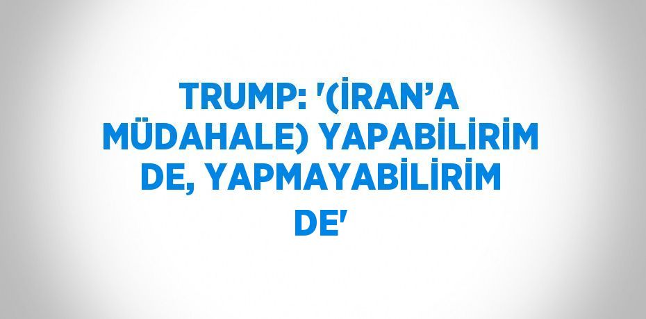 TRUMP: '(İRAN’A MÜDAHALE) YAPABİLİRİM DE, YAPMAYABİLİRİM DE'