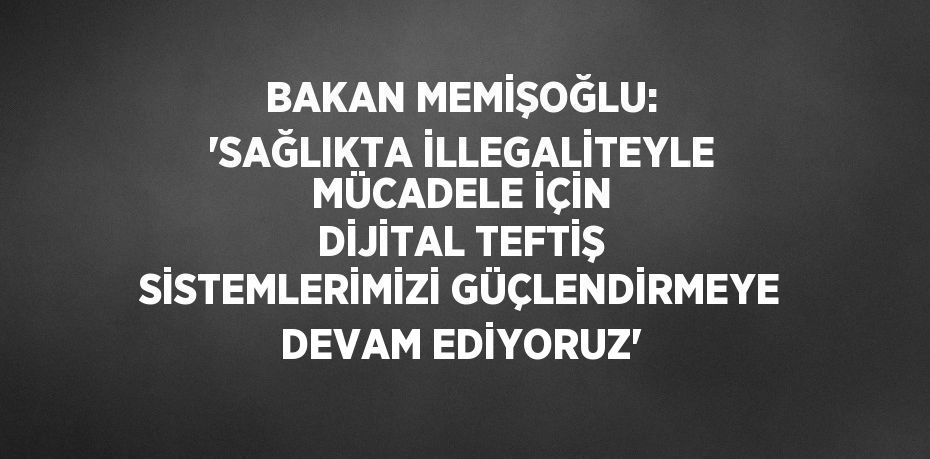 BAKAN MEMİŞOĞLU: 'SAĞLIKTA İLLEGALİTEYLE MÜCADELE İÇİN DİJİTAL TEFTİŞ SİSTEMLERİMİZİ GÜÇLENDİRMEYE DEVAM EDİYORUZ'
