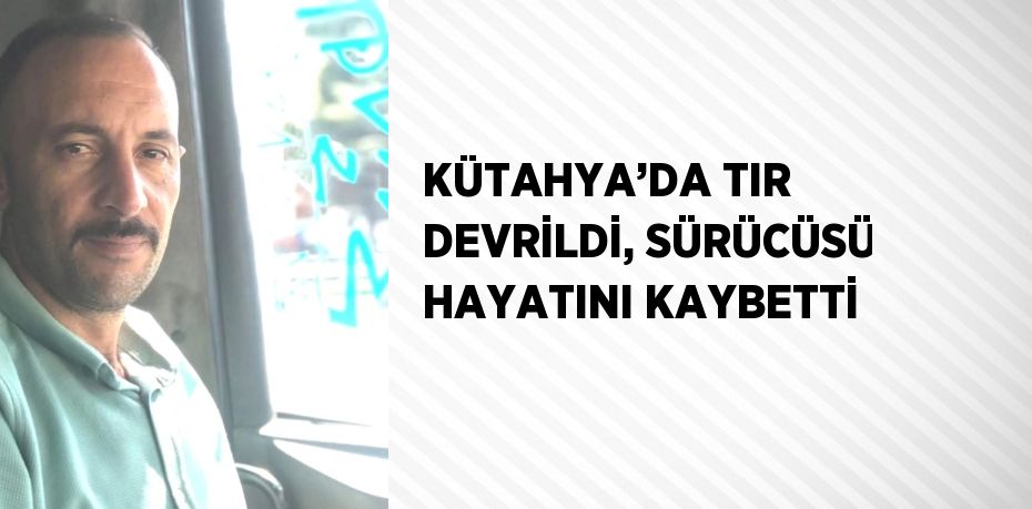 KÜTAHYA’DA TIR DEVRİLDİ, SÜRÜCÜSÜ HAYATINI KAYBETTİ
