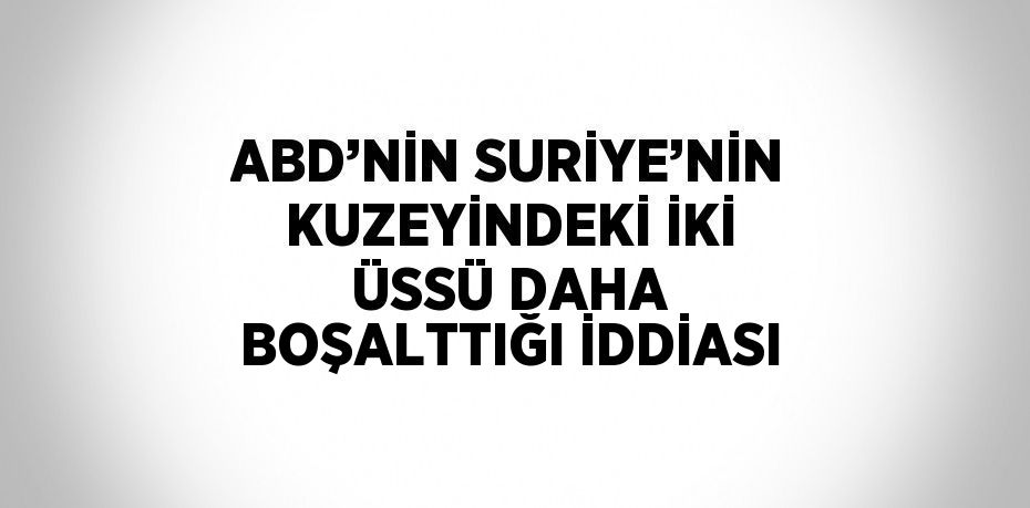 ABD’NİN SURİYE’NİN KUZEYİNDEKİ İKİ ÜSSÜ DAHA BOŞALTTIĞI İDDİASI