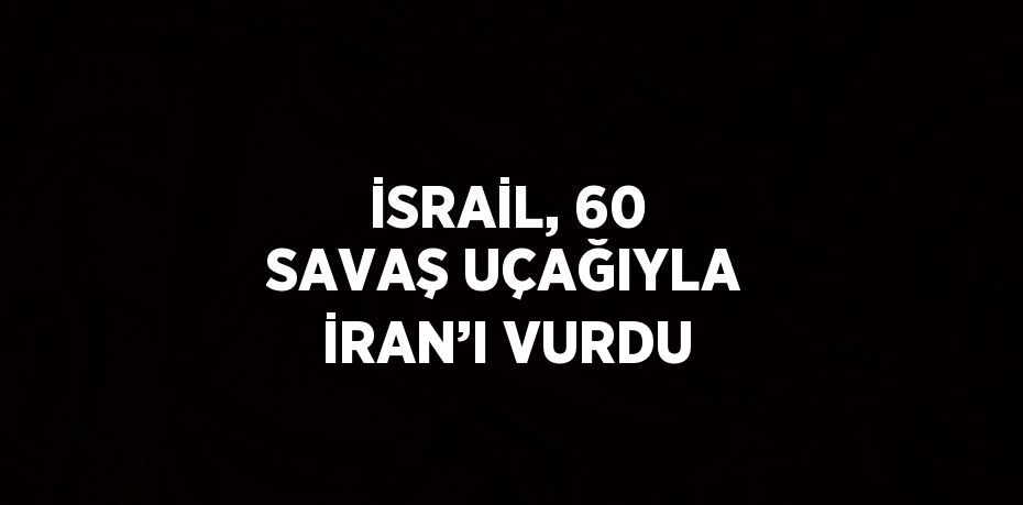 İSRAİL, 60 SAVAŞ UÇAĞIYLA İRAN’I VURDU