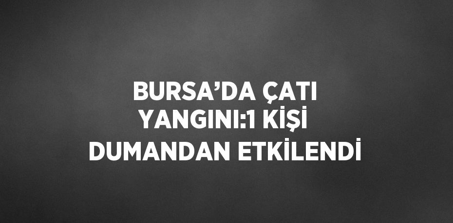 BURSA’DA ÇATI YANGINI:1 KİŞİ DUMANDAN ETKİLENDİ