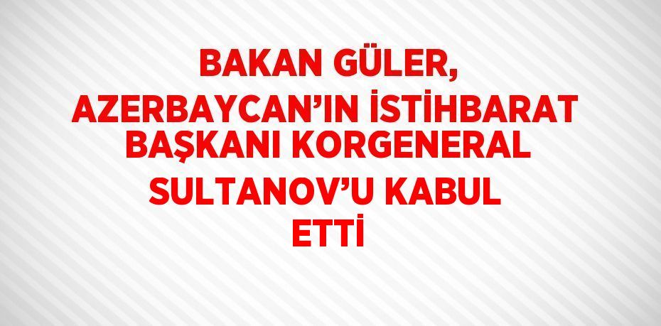 BAKAN GÜLER, AZERBAYCAN’IN İSTİHBARAT BAŞKANI KORGENERAL SULTANOV’U KABUL ETTİ