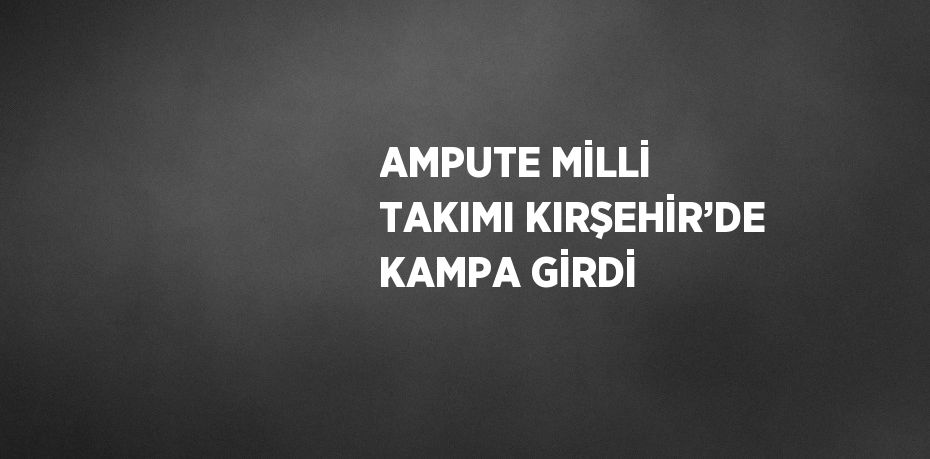 AMPUTE MİLLİ TAKIMI KIRŞEHİR’DE KAMPA GİRDİ
