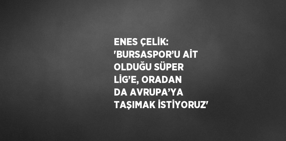 ENES ÇELİK: 'BURSASPOR’U AİT OLDUĞU SÜPER LİG’E, ORADAN DA AVRUPA’YA TAŞIMAK İSTİYORUZ'