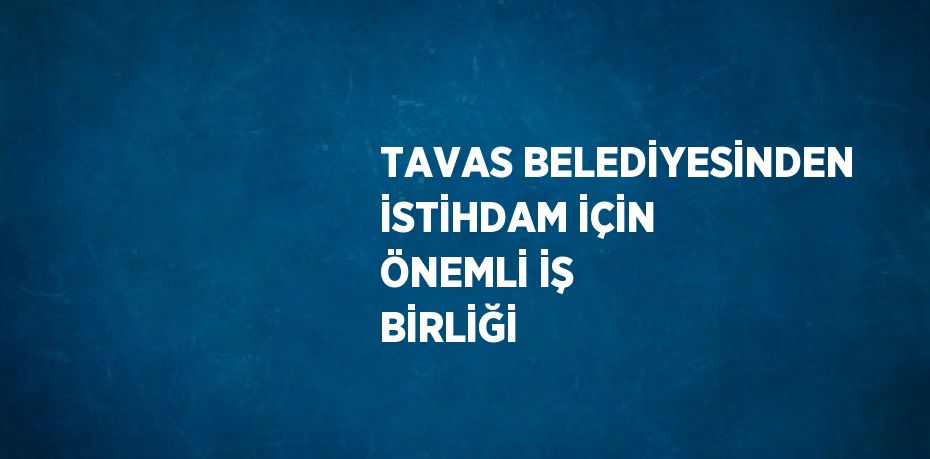 TAVAS BELEDİYESİNDEN İSTİHDAM İÇİN ÖNEMLİ İŞ BİRLİĞİ