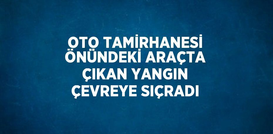 OTO TAMİRHANESİ ÖNÜNDEKİ ARAÇTA ÇIKAN YANGIN ÇEVREYE SIÇRADI
