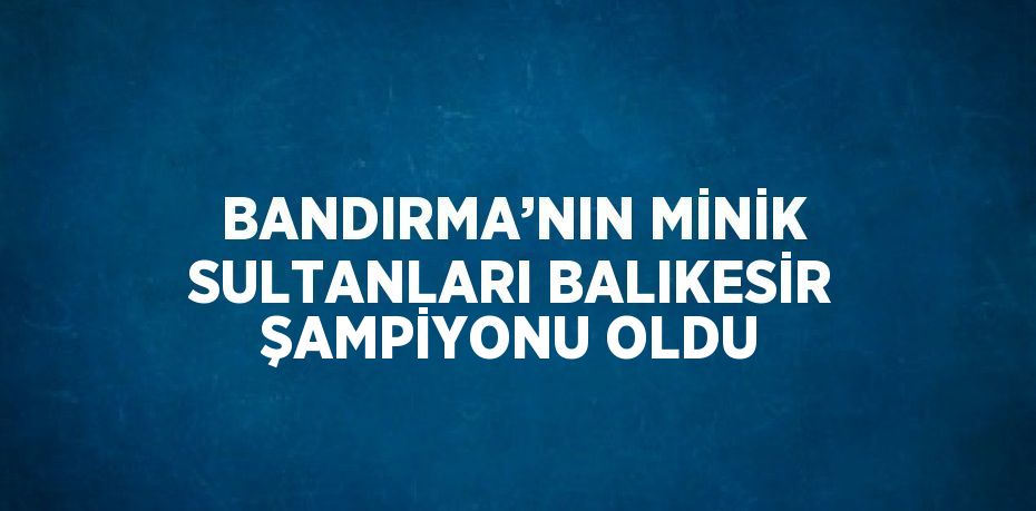 BANDIRMA’NIN MİNİK SULTANLARI BALIKESİR ŞAMPİYONU OLDU