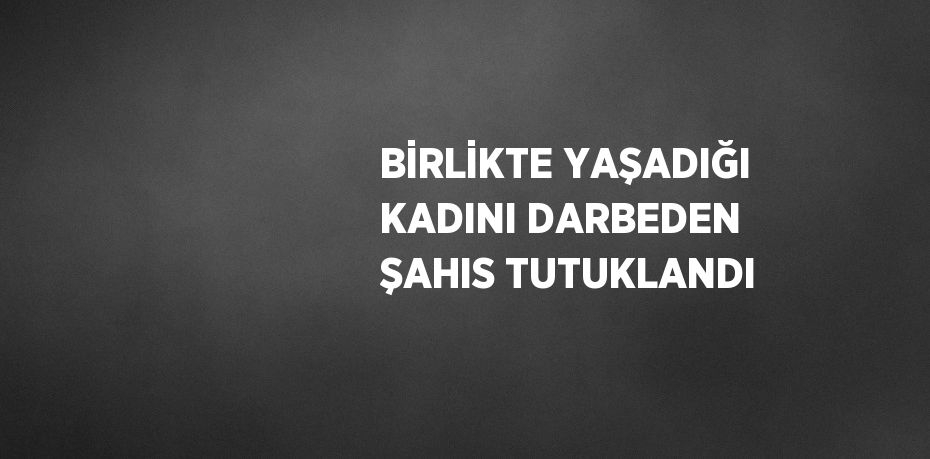 BİRLİKTE YAŞADIĞI KADINI DARBEDEN ŞAHIS TUTUKLANDI