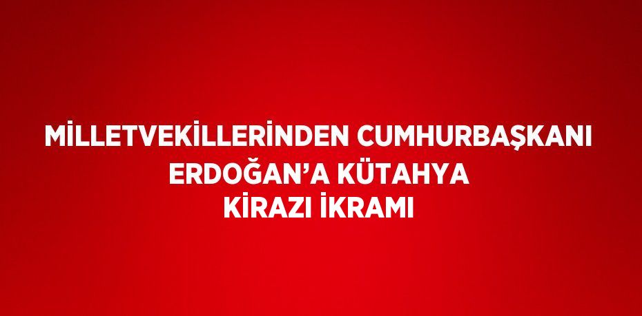 MİLLETVEKİLLERİNDEN CUMHURBAŞKANI ERDOĞAN’A KÜTAHYA KİRAZI İKRAMI