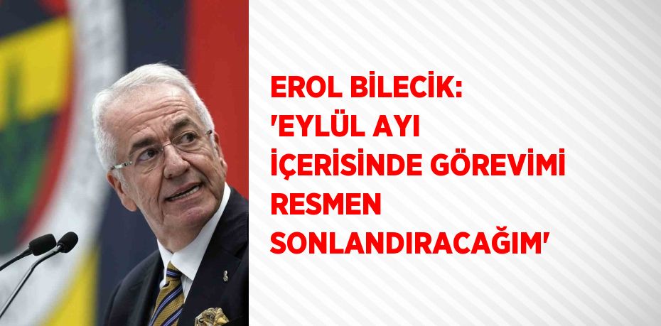 EROL BİLECİK: 'EYLÜL AYI İÇERİSİNDE GÖREVİMİ RESMEN SONLANDIRACAĞIM'