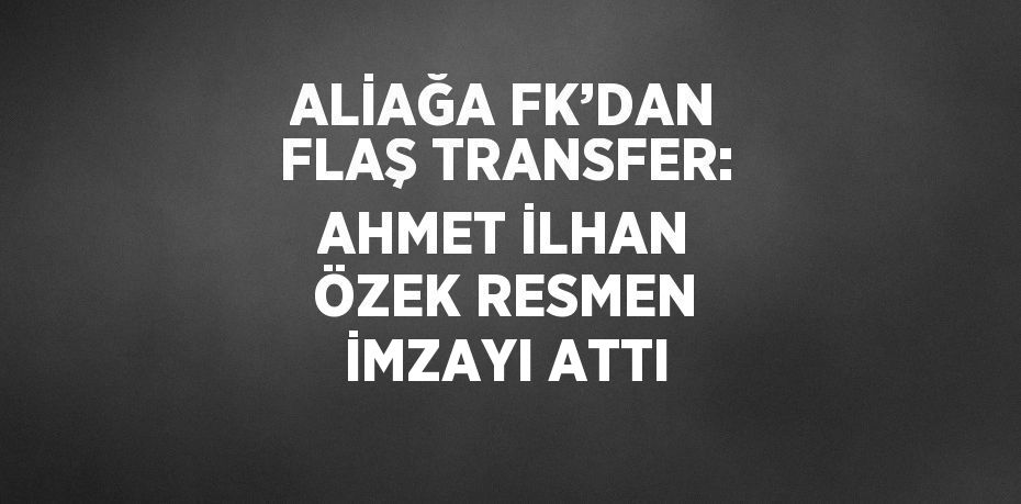 ALİAĞA FK’DAN FLAŞ TRANSFER: AHMET İLHAN ÖZEK RESMEN İMZAYI ATTI