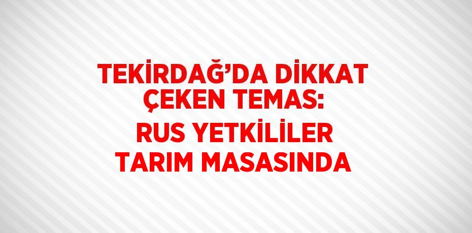 TEKİRDAĞ’DA DİKKAT ÇEKEN TEMAS: RUS YETKİLİLER TARIM MASASINDA