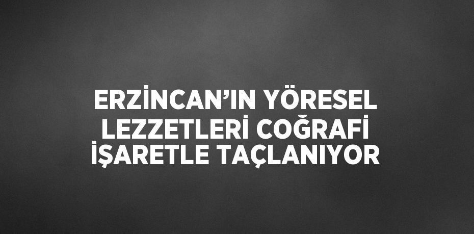 ERZİNCAN’IN YÖRESEL LEZZETLERİ COĞRAFİ İŞARETLE TAÇLANIYOR