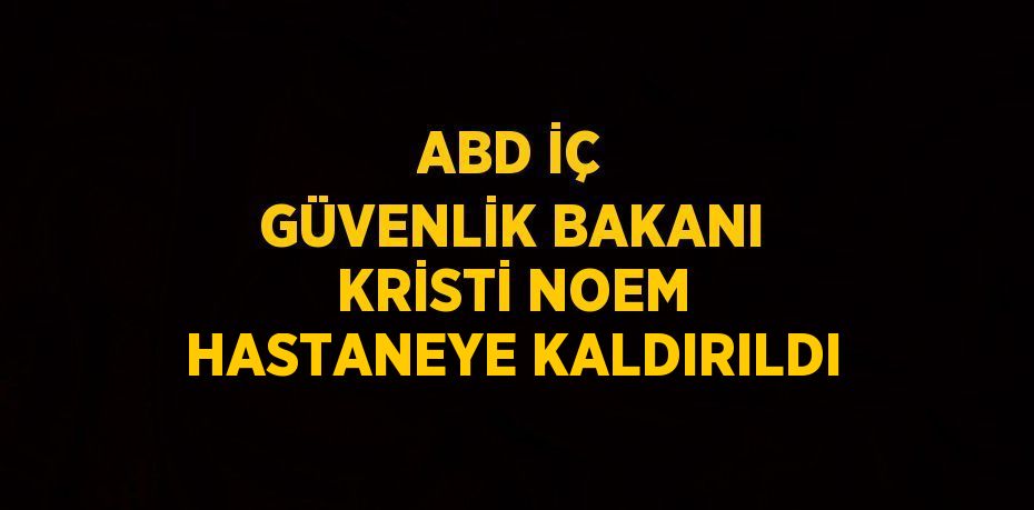 ABD İÇ GÜVENLİK BAKANI KRİSTİ NOEM HASTANEYE KALDIRILDI