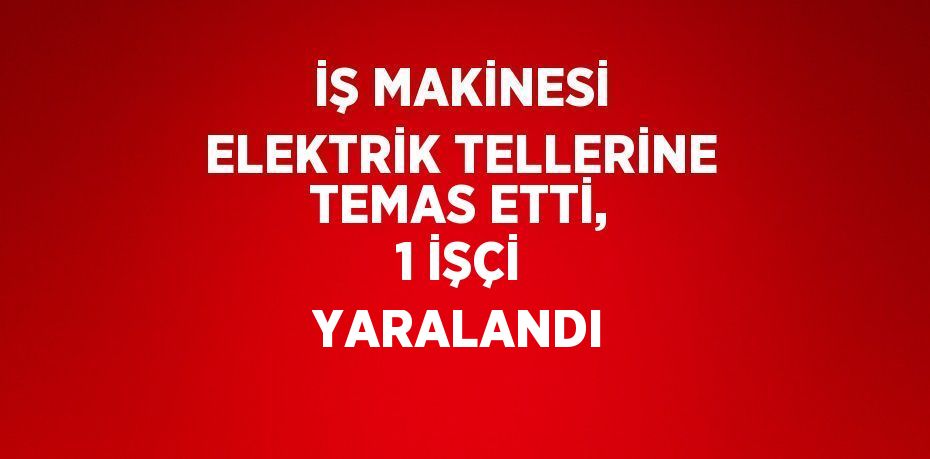 İŞ MAKİNESİ ELEKTRİK TELLERİNE TEMAS ETTİ, 1 İŞÇİ YARALANDI