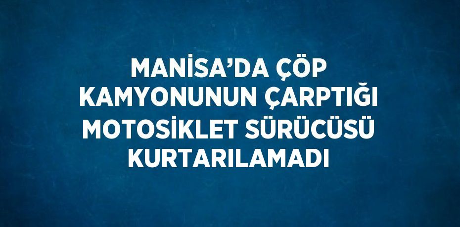 MANİSA’DA ÇÖP KAMYONUNUN ÇARPTIĞI MOTOSİKLET SÜRÜCÜSÜ KURTARILAMADI