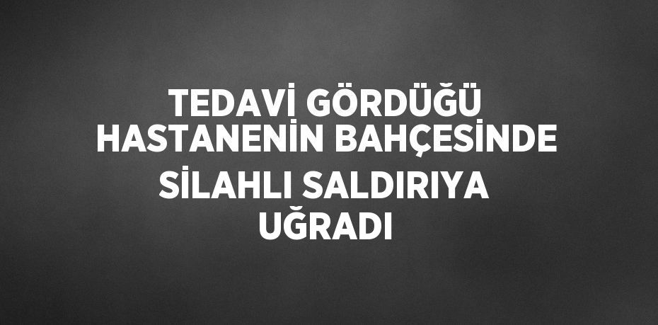 TEDAVİ GÖRDÜĞÜ HASTANENİN BAHÇESİNDE SİLAHLI SALDIRIYA UĞRADI