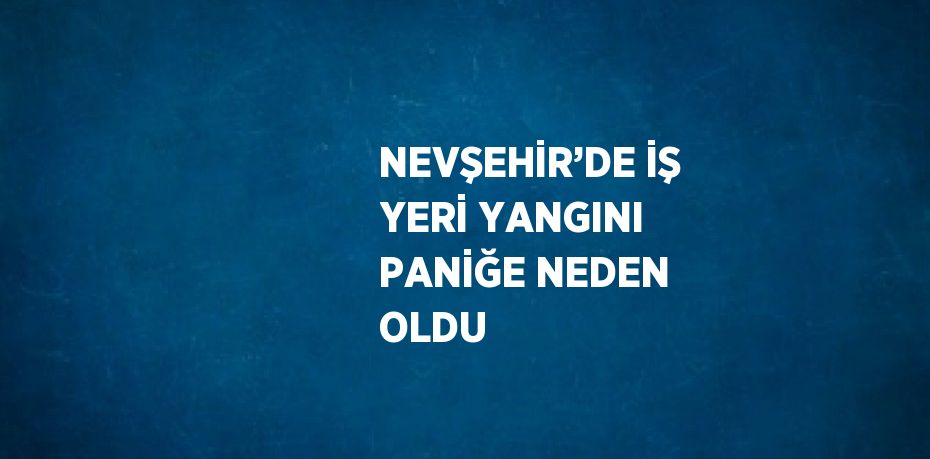 NEVŞEHİR’DE İŞ YERİ YANGINI PANİĞE NEDEN OLDU