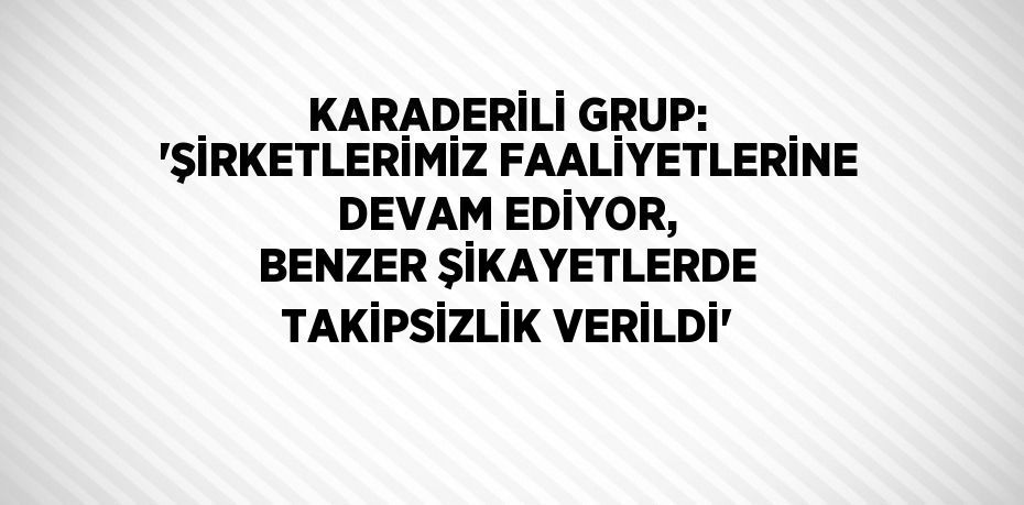 KARADERİLİ GRUP: 'ŞİRKETLERİMİZ FAALİYETLERİNE DEVAM EDİYOR, BENZER ŞİKAYETLERDE TAKİPSİZLİK VERİLDİ'