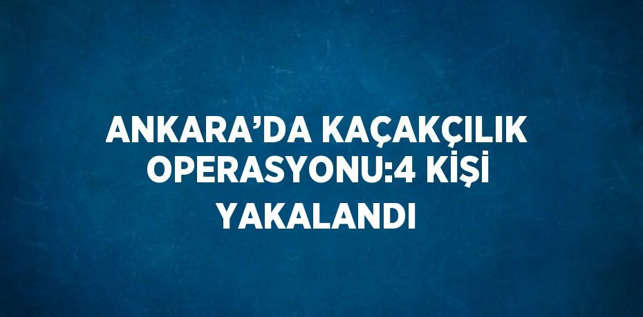 ANKARA’DA KAÇAKÇILIK OPERASYONU:4 KİŞİ YAKALANDI