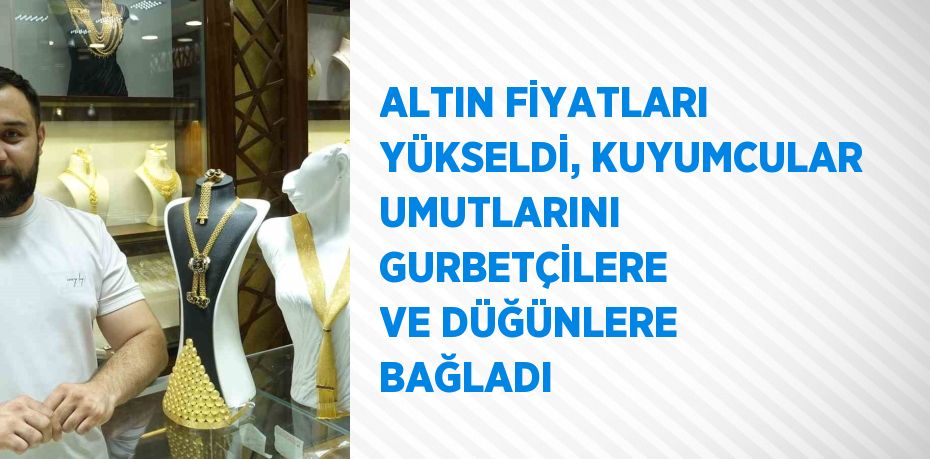 ALTIN FİYATLARI YÜKSELDİ, KUYUMCULAR UMUTLARINI GURBETÇİLERE VE DÜĞÜNLERE BAĞLADI