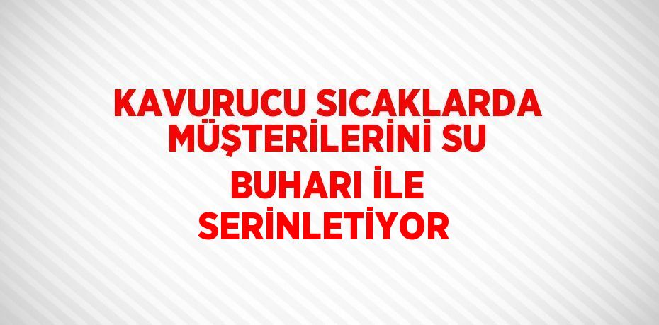 KAVURUCU SICAKLARDA MÜŞTERİLERİNİ SU BUHARI İLE SERİNLETİYOR