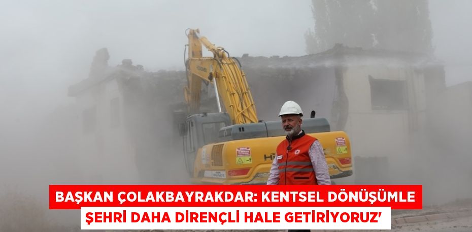 BAŞKAN ÇOLAKBAYRAKDAR: KENTSEL DÖNÜŞÜMLE ŞEHRİ DAHA DİRENÇLİ HALE GETİRİYORUZ'