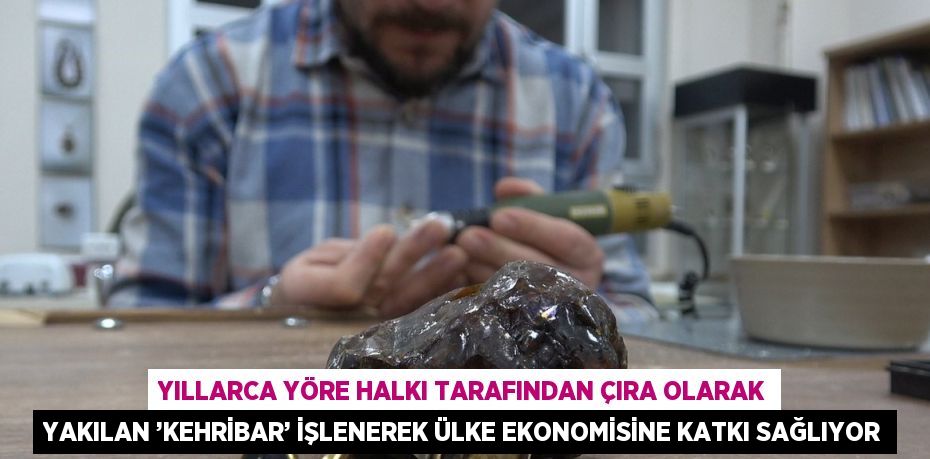 YILLARCA YÖRE HALKI TARAFINDAN ÇIRA OLARAK YAKILAN ’KEHRİBAR’ İŞLENEREK ÜLKE EKONOMİSİNE KATKI SAĞLIYOR