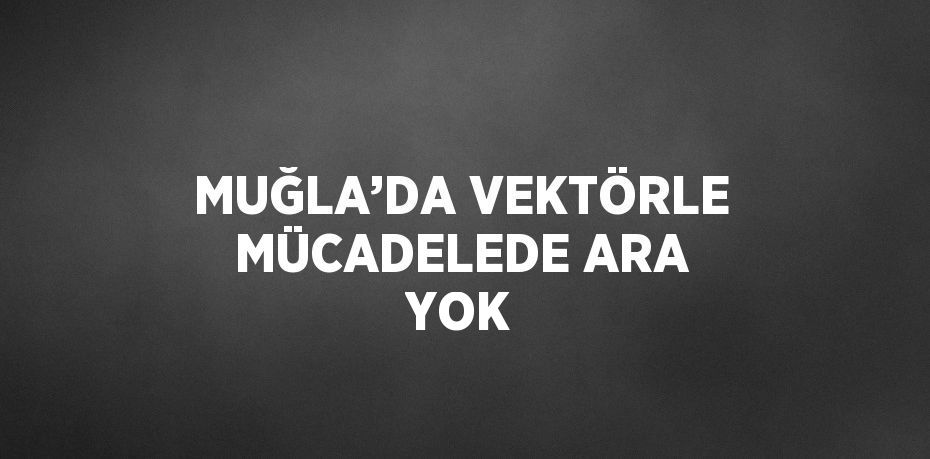 MUĞLA’DA VEKTÖRLE MÜCADELEDE ARA YOK