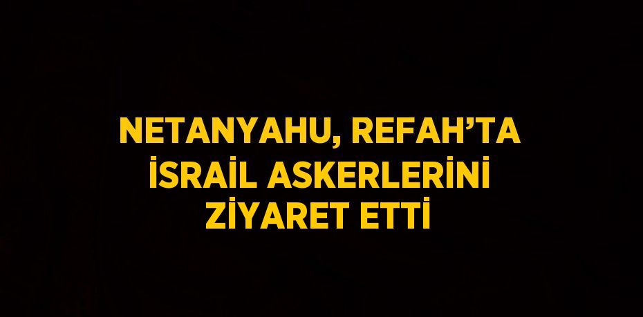 NETANYAHU, REFAH’TA İSRAİL ASKERLERİNİ ZİYARET ETTİ