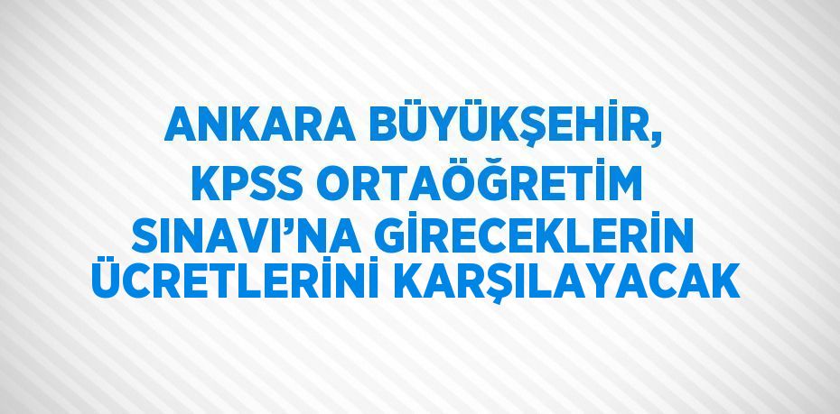 ANKARA BÜYÜKŞEHİR, KPSS ORTAÖĞRETİM SINAVI’NA GİRECEKLERİN ÜCRETLERİNİ KARŞILAYACAK