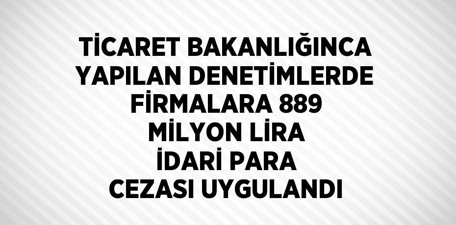 TİCARET BAKANLIĞINCA YAPILAN DENETİMLERDE FİRMALARA 889 MİLYON LİRA İDARİ PARA CEZASI UYGULANDI